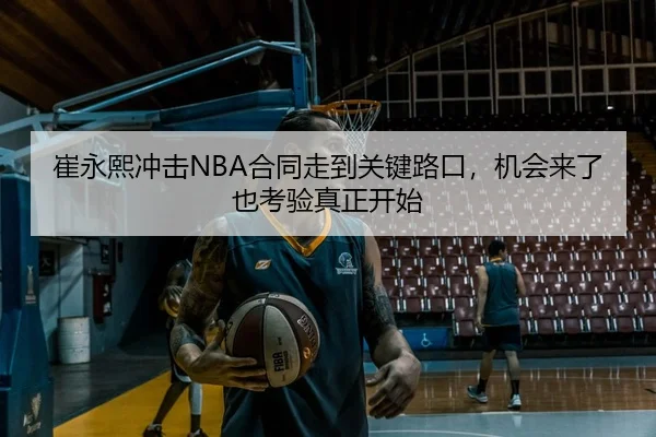 崔永熙冲击NBA合同走到关键路口，机会来了也考验真正开始
