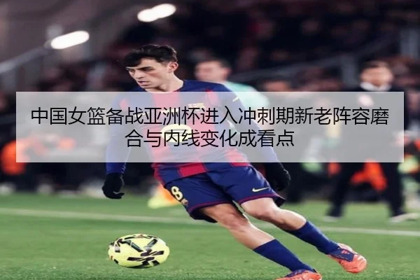 中国女篮备战亚洲杯进入冲刺期新老阵容磨合与内线变化成看点
